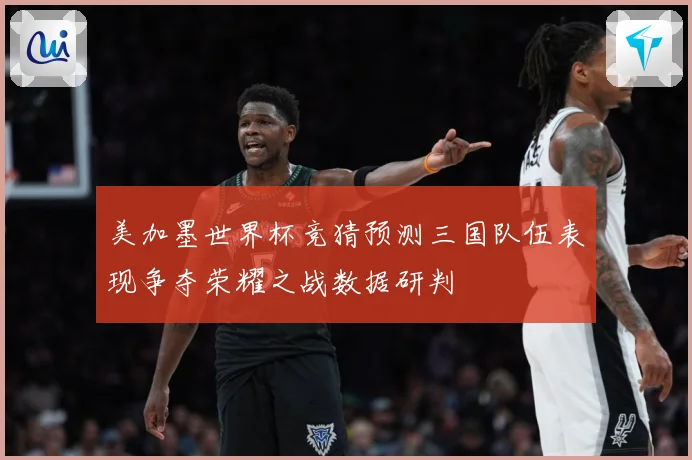 美加墨世界杯竞猜预测三国队伍表现争夺荣耀之战数据研判