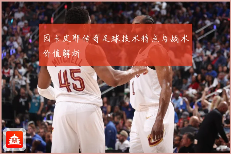 因卡皮耶传奇足球技术特点与战术价值解析