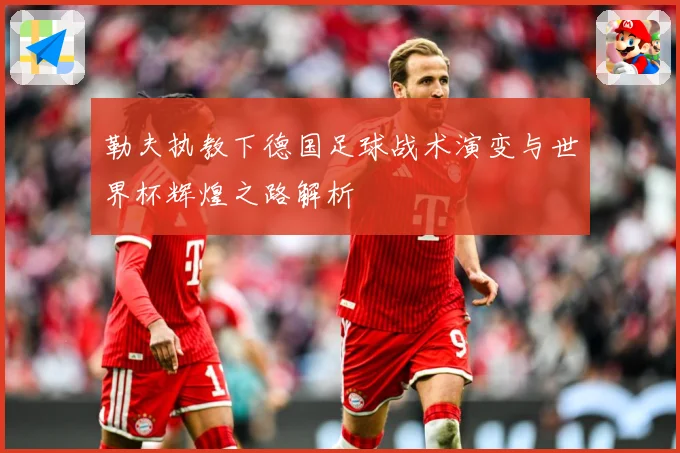 勒夫执教下德国足球战术演变与世界杯辉煌之路解析