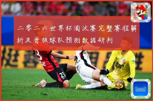 二零二六世界杯淘汰赛完整赛程解析及晋级球队预测数据研判